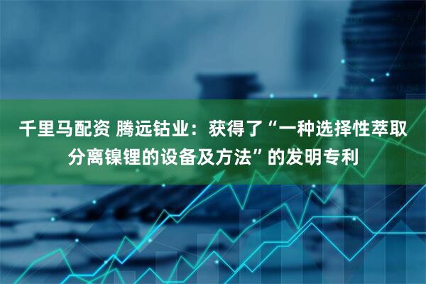千里马配资 腾远钴业：获得了“一种选择性萃取分离镍锂的设备及方法”的发明专利