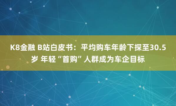 K8金融 B站白皮书：平均购车年龄下探至30.5岁 年轻“首购”人群成为车企目标