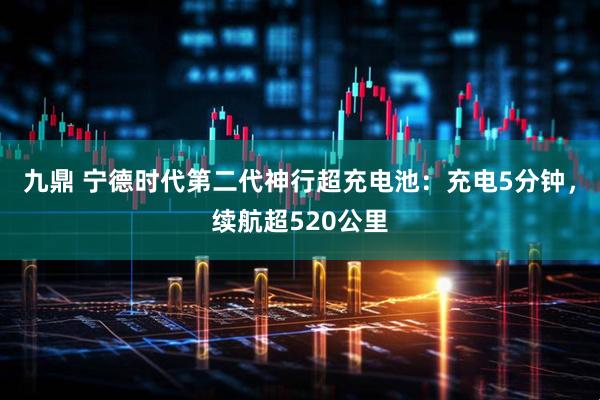 九鼎 宁德时代第二代神行超充电池：充电5分钟，续航超520公里