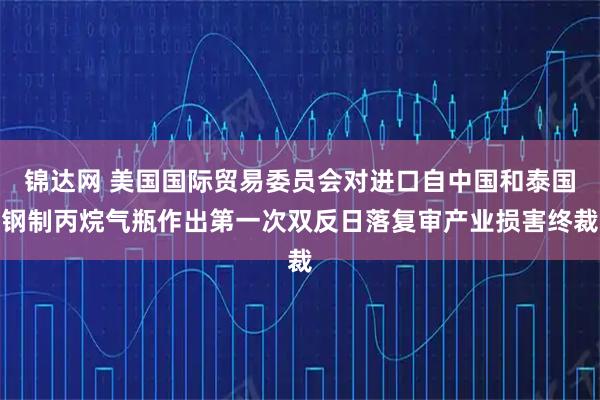 锦达网 美国国际贸易委员会对进口自中国和泰国钢制丙烷气瓶作出第一次双反日落复审产业损害终裁