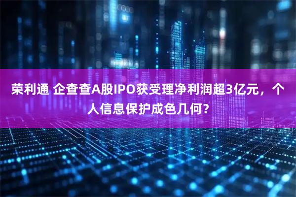 荣利通 企查查A股IPO获受理净利润超3亿元，个人信息保护成色几何？