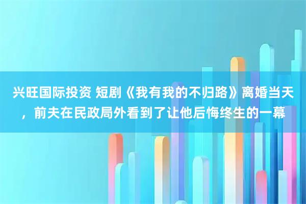 兴旺国际投资 短剧《我有我的不归路》离婚当天，前夫在民政局外看到了让他后悔终生的一幕