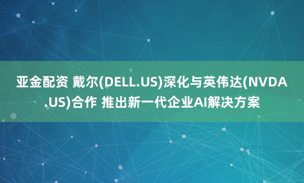亚金配资 戴尔(DELL.US)深化与英伟达(NVDA.US)合作 推出新一代企业AI解决方案