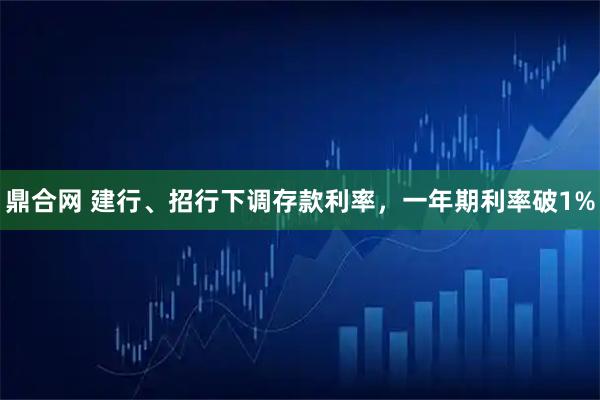 鼎合网 建行、招行下调存款利率，一年期利率破1%