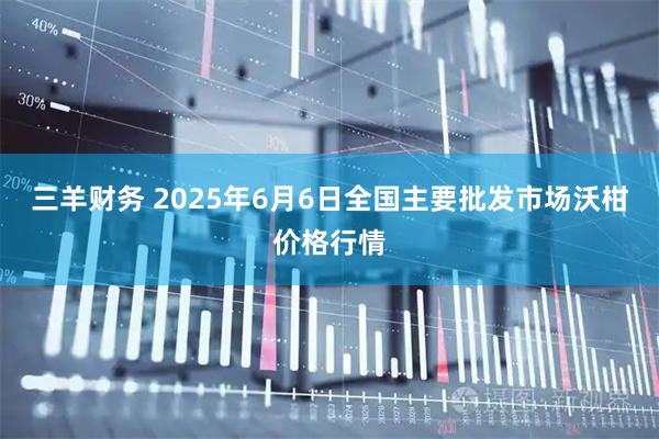 三羊财务 2025年6月6日全国主要批发市场沃柑价格行情