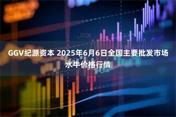 GGV纪源资本 2025年6月6日全国主要批发市场水牛价格行情