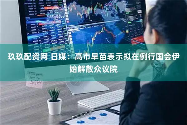 玖玖配资网 日媒：高市早苗表示拟在例行国会伊始解散众议院