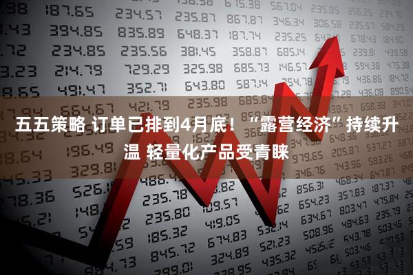 五五策略 订单已排到4月底！“露营经济”持续升温 轻量化产品受青睐