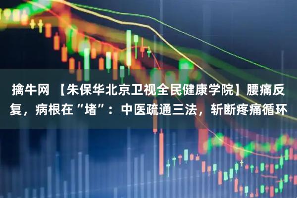擒牛网 【朱保华北京卫视全民健康学院】腰痛反复，病根在“堵”：中医疏通三法，斩断疼痛循环