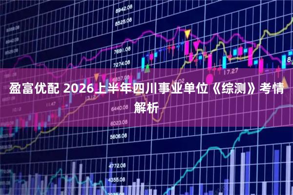 盈富优配 2026上半年四川事业单位《综测》考情解析