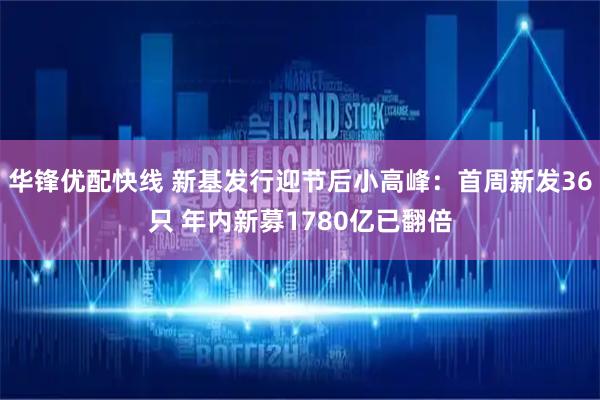 华锋优配快线 新基发行迎节后小高峰：首周新发36只 年内新募1780亿已翻倍