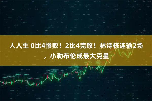人人生 0比4惨败！2比4完败！林诗栋连输2场，小勒布伦成最大克星