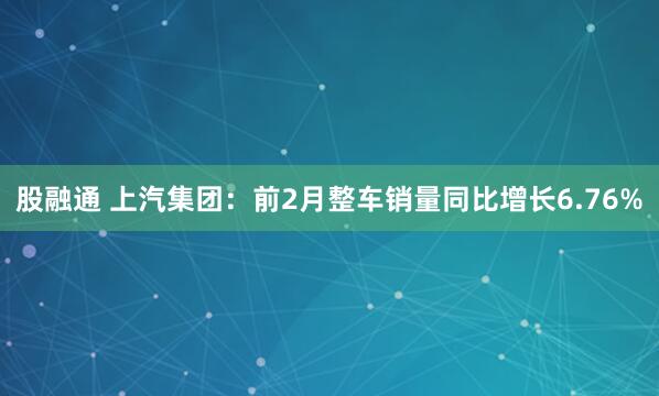 股融通 上汽集团：前2月整车销量同比增长6.76%