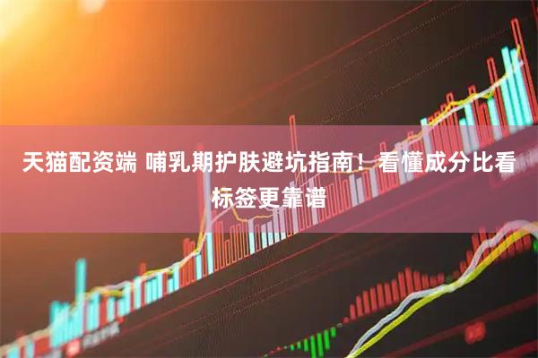 天猫配资端 哺乳期护肤避坑指南！看懂成分比看标签更靠谱
