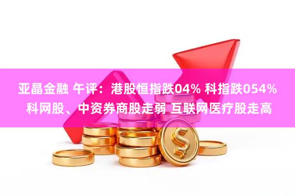 亚晶金融 午评：港股恒指跌04% 科指跌054% 科网股、中资券商股走弱 互联网医疗股走高