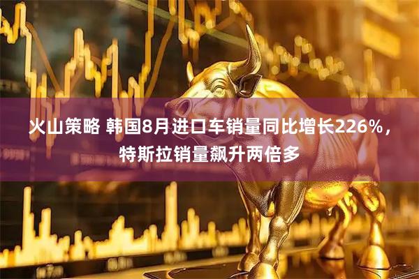 火山策略 韩国8月进口车销量同比增长226%，特斯拉销量飙升两倍多