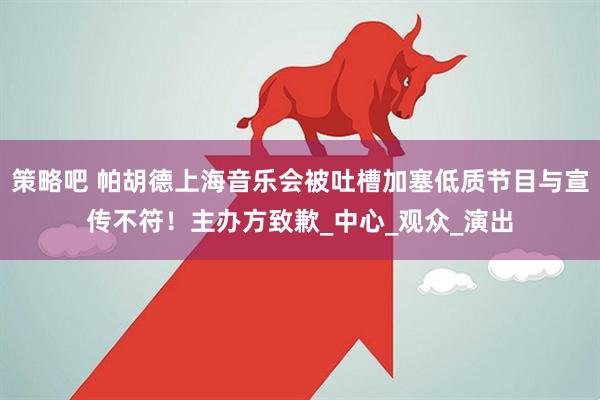 策略吧 帕胡德上海音乐会被吐槽加塞低质节目与宣传不符！主办方致歉_中心_观众_演出